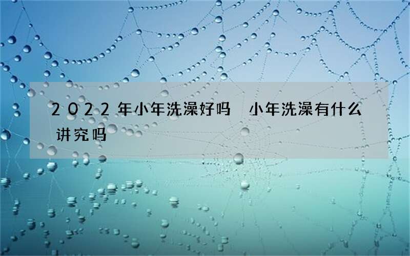 2022年小年洗澡好吗 小年洗澡有什么讲究吗
